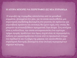 Η ΑΓΟΡΑ ΜΠΟΡΕΙ ΝΑ ΠΕΡΙΓΡΑΦΕΙ ΩΣ ΜΙΑ ΠΥΡΑΜΙΔΑ
Η κορυφή της πυραμίδας αποτελείται από τα μοναδικά
κομμάτια, φτιαγμένα στο χέρι, για τα οποία ακολουθείται μια
στρατηγική marketing βασισμένη στο γεγονός ότι πρόκειται για
απρόσβατα προϊόντα και συνεπώς θα έχουν τιμές στις οποίες θα
μπορούν να ανταπεξέλθουν πραγματικά λίγα άτομα. Στη συνέχεια
είναι η πολυτέλεια, την οποία αντιπροσωπεύει ένα ευρύτερο
τμήμα αγοράς προϊόντων που όμως συχνά είναι σε περιορισμένη
έκδοση και χαρακτηρίζονται έντονα από το προσωπικό στίγμα
του σχεδιαστή και τη φήμη της μάρκας και ακολουθείται μια
στρατηγική διανομής βασισμένη στην επιλογή περιορισμένων
σημείων πώλησης.
 