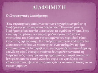 Οι Στρατηγικές Διαφήμισης
Στις στρατηγικές επικοινωνίας των επιχειρήσεων μόδας, η
διαφήμιση έχει το σημαντικότερο ρόλο. Και αυτό γιατί η
διαφήμιση είναι που θα μετατρέψει τα αγαθά σε νόημα. Στην
επιλογή του μέσου, οι εταιρίες μόδας έχουν από παλιά
προτιμήσει τον τύπο και συγκεκριμένα τον περιοδικό τύπο,
έναντι της τηλεόρασης. Η τηλεόραση αποτελεί πράγματι ένα
μέσο που επιτρέπει να προσεγγίσει έναν αυξημένο αριθμό
καταναλωτών αλλά ακριβώς γι’ αυτό χρειάζεται και αυξημένη
επένδυση αφού ένα spot τριάντα δευτερολέπτων κατά τη
διάρκεια ενός πετυχημένου προγράμματος μπορεί εύκολα να
ξεπεράσει και τις εκατό χιλιάδες ευρώ και χρειάζεται και
κάποια επανάληψη του μηνύματος ώστε οι καταναλωτές να το
παρατηρήσουν.
 