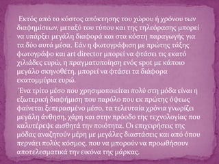 Εκτός από το κόστος απόκτησης του χώρου ή χρόνου των
διαφημίσεων, μεταξύ του τύπου και της τηλεόρασης μπορεί
να υπάρξει μεγάλη διαφορά και στα κόστη παραγωγής για
τα δύο αυτά μέσα. Εάν η φωτογράφιση με πρώτης τάξης
φωτογράφο και art director μπορεί να φτάσει τις εκατό
χιλιάδες ευρώ, η πραγματοποίηση ενός spot με κάποιο
μεγάλο σκηνοθέτη, μπορεί να φτάσει τα διάφορα
εκατομμύρια ευρώ.
Ένα τρίτο μέσο που χρησιμοποιείται πολύ στη μόδα είναι η
εξωτερική διαφήμιση που παρόλο που εκ πρώτης όψεως
φαίνεται ξεπερασμένο μέσο, τα τελευταία χρόνια γνωρίζει
μεγάλη άνθηση, χάρη και στην πρόοδο της τεχνολογίας που
καλυτέρεψε αισθητά την ποιότητα. Οι επιχειρήσεις της
μόδας αναζητούν μέρη με μεγάλες διαστάσεις και από όπου
περνάει πολύς κόσμος, που να μπορούν να προωθήσουν
αποτελεσματικά την εικόνα της μάρκας.
 