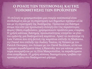 Ο ΡΟΛΟΣ ΤΩΝ TESTIMONIAL ΚΑΙ ΤΗΣ
ΤΟΠΟΘΕΤΗΣΗΣ ΤΩΝ ΠΡΟΪΟΝΤΩΝ
Η επιλογή να χρησιμοποιήσει μια εταιρία testimonial είναι
συνδεδεμένη και με τη στρατηγική των δημοσίων σχέσεων αλλά
και με τη στρατηγική της διαφήμισης. Πρόκειται για διάσημα
άτομα που είτε για προσωπική επιλογή είτε (τις περισσότερες
φορές) βάση συμβολαίου, χρησιμοποιούν προϊόντα μιας εταιρίας.
Η χρήση κάποιας διάσημης προσωπικότητας επιτρέπει να γίνει
πιο εμφανής μια διαφημιστική καμπάνια. Αρκεί να σκεφτούμε τη
Luis Vuitton που στη φετινή της καμπάνια επέλεξε τη Madonna,
τη Chanel που επέλεξε την Audrey Tautou, τη Versace με τον
Patrick Dempsey, τον Armani με τον David Beckham, αλλά και
εγχώρια παραδείγματα όπως η Raxevsky που για κάποια χρόνια
τώρα συνεργάζεται με τη Ζέτα Μακρυπούλια, τα παραδείγματα
είναι αναρίθμητα. Η χρήση κάποιας διασημότητας τραβάει την
προσοχή πάνω στο διαφημιστικό μήνυμα.
 