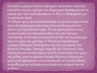Επιπλέον η χρήση κάποιου διάσημου προσώπου αποτελεί
από μόνη της νέο, πράγμα που δημιουργεί διαφήμιση για τη
μάρκα πριν καν κυκλοφορήσουν οι ίδιες οι διαφημίσεις με
το πρόσωπο αυτό.
Η ώθηση προς την εντατικοποίηση του product placement
αποτελεί ακόμη μια απάντηση στην αποδυνάμωση του
ρόλου των τηλεοπτικών spot. Για να προσεγγίσουν τους
καταναλωτές που παρακολουθούν όλο και λιγότερο
τηλεόραση, τα σύνορα μετακινούνται όλο και περισσότερο
προς το χώρο των gaming. Η Diesel για παράδειγμα,
εισήγαγε διάφορες διαφημίσεις της στο εσωτερικό του
Burnout Paradise, διάσημο παιχνίδι της Electronic Arts.
Πρόκειται για ένα φαινόμενο που θα αναπτυχθεί στο χώρο
της μόδας, γιατί οι έρευνες αγοράς δείχνουν αύξηση στο
χρόνο που αφιερώνουν οι καταναλωτές σε τέτοιου είδους
παιχνίδια μα και αύξηση στην ηλικία των ατόμων που τα
παίζουν.
 
