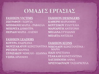 FASHION VICTIMS
ΖΩΓΡΑΦΟΥ ΓΕΩΡΓΙΑ
ΜΠΕΘΑΝΗ ΜΑΡΙΑ - ΡΑΦΑΕΛΑ
ΜΠΕΡΕΤΑ ΔΗΜΗΤΡΑ
ΠΕΡΙΔΗ ΜΑΡΙΑ - ΕΛΕΝΗ
FASHION LEADERS
ΚΟΥΤΡΑ ΑΝΔΡΕΑΝΑ
ΜΟΥΣΤΑΚΑΤΟΥ ΚΩΝΣΤΑΝΤΙΝΑ
ΡΕΤΖΙΟΥ ΜΑΡΙΝΑ
ΣΤΡΑΤΑΚΟΥ ΝΕΦΕΛΗ - ΙΩΑΝΝΑ
ΤΣΙΠΑ ΑΡΙΑΝΘΗ
FASHION DESINGERS
ΚΑΘΕΡΗ ΜΑΡΙΑΝΘΗ
ΚΟΥΤΣΙΚΟΥ ΕΥΑΓΓΕΛΙΑ
ΜΑΡΓΑΡΙΤΗ ΑΝΤΙΓΟΝΗ
ΜΠΛΑΝΑ ΣΤΥΛΙΑΝΗ
ΜΠΛΕΤΑ ΆΝΤΖΕΛΑ
FASHION ICONS
ΝΙΚΟΛΑΟΥ ΚΩΝΣΤΑΝΤΙΝΑ -
ΜΑΡΙΑ
ΠΑΖΙ ΧΡΙΣΤΙΑΝΑ
ΤΣΑΚΑΛΗ ΚΩΝΣΤΑΝΤΙΝΑ
ΧΑΤΖΗΠΟΠΗ AΝΝΑ
ΧΡΙΣΤΟΔΟΥΛΟΥ ΤΑΞΙΑΡΧΟΥΛΑ
 
