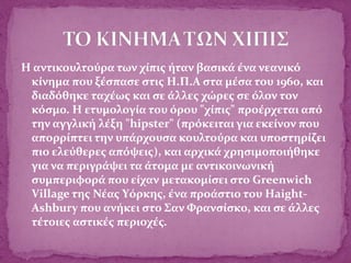 Η αντικουλτούρα των χίπις ήταν βασικά ένα νεανικό
κίνημα που ξέσπασε στις Η.Π.Α στα μέσα του 1960, και
διαδόθηκε ταχέως και σε άλλες χώρες σε όλον τον
κόσμο. Η ετυμολογία του όρου "χίπις" προέρχεται από
την αγγλική λέξη "hipster" (πρόκειται για εκείνον που
απορρίπτει την υπάρχουσα κουλτούρα και υποστηρίζει
πιο ελεύθερες απόψεις), και αρχικά χρησιμοποιήθηκε
για να περιγράψει τα άτομα με αντικοινωνική
συμπεριφορά που είχαν μετακομίσει στο Greenwich
Village της Νέας Υόρκης, ένα προάστιο του Haight-
Ashbury που ανήκει στο Σαν Φρανσίσκο, και σε άλλες
τέτοιες αστικές περιοχές.
 