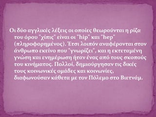 Οι δύο αγγλικές λέξεις οι οποίες θεωρούνται η ρίζα
του όρου "χίπις" είναι οι "hip" και "hep"
(πληροφορημένος). Έτσι λοιπόν αναφέρονται στον
άνθρωπο εκείνο που "γνωρίζει", και η εκτεταμένη
γνώση και ενημέρωση ήταν ένας από τους σκοπούς
του κινήματος. Πολλοί, δημιούργησαν τις δικές
τους κοινωνικές ομάδες και κοινωνίες,
διαφωνούσαν κάθετα με τον Πόλεμο στο Βιετνάμ.
 