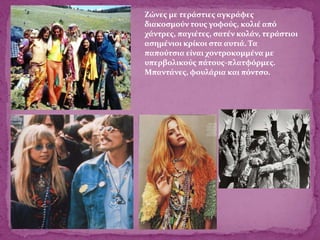 Ζώνες με τεράστιες αγκράφες
διακοσμούν τους γοφούς, κολιέ από
χάντρες, παγιέτες, σατέν κολάν, τεράστιοι
ασημένιοι κρίκοι στα αυτιά. Τα
παπούτσια είναι χοντροκομμένα με
υπερβολικούς πάτους-πλατφόρμες.
Μπαντάνες, φουλάρια και πόντσο.
 