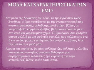 Στα μέσα της δεκαετίας του 2000, το Ίμο έγινε στυλ ζωής.
Συνήθως, οι Ίμο, ταυτίζονται με την έννοια της εφηβικής
αυτοκαταστροφής: μελοδραματικοί στίχοι, βόλτες σε
νεκροταφεία, κομμένες φλέβες, βλέμματα προσηλωμένα
στο κενό και χαρακωμένα χέρια. Οι Ίμο έχουν ίσια, ξασμένα
μαύρα μαλλιά με μία φράντζα στο πλάι που καλύπτει το ένα
ή και τα δύο μάτια, επειδή μισούν την ζωή και, όπως λένε,
την βλέπουν με μισό μάτι.
Αγόρια και κορίτσια, φοράνε κολλητά τζιν, κολλητές μπλούζες
που γράφουν συνήθως ονόματα διάφορων ροκ
συγκροτημάτων, διάστικτες (με καρφιά ή ανάλογα
αντικείμενα) ζώνες, σκέιτ παπούτσια.
 