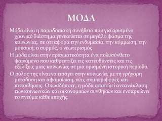 Μόδα είναι η παραδοσιακή συνήθεια που για ορισμένο
χρονικό διάστημα γενικεύεται σε μεγάλο φάσμα της
κοινωνίας, σε ότι αφορά την ενδυμασία, την κόμμωση, την
μουσική, ο συρμός, ο νεωτερισμός.
Η μόδα είναι στην πραγματικότητα ένα πολυσύνθετο
φαινόμενο που καθρεπτίζει τις κατευθύνσεις και τις
εξελίξεις μιας κοινωνίας σε μια ορισμένη ιστορική περίοδο.
Ο ρόλος της είναι να εισάγει στην κοινωνία, με τη γρήγορη
μετάδοση και αφομοίωση, νέες συμπεριφορές και
πεποιθήσεις. Οπωσδήποτε, η μόδα αποτελεί αντανάκλαση
των κοινωνικών και οικονομικών συνθηκών και ενσαρκώνει
το πνεύμα κάθε εποχής.
 