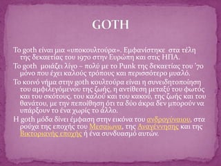 Το goth είναι μια «υποκουλτούρα». Εμφανίστηκε στα τέλη
της δεκαετίας του 1970 στην Ευρώπη και στις ΗΠΑ.
Το goth μοιάζει λίγο – πολύ με το Punk της δεκαετίας του ’70
μόνο που έχει καλούς τρόπους και περισσότερο μυαλό.
Το κοινό νήμα στην goth κουλτούρα είναι η συνειδητοποίηση
του αμφιλεγόμενου της ζωής, η αντίθεση μεταξύ του φωτός
και του σκότους, του καλού και του κακού, της ζωής και του
θανάτου, με την πεποίθηση ότι τα δύο άκρα δεν μπορούν να
υπάρξουν το ένα χωρίς το άλλο.
Η goth μόδα δίνει έμφαση στην εικόνα του ανδρογύναιου, στα
ρούχα της εποχής του Μεσαίωνα, της Αναγέννησης και της
Βικτοριανής εποχής ή ένα συνδυασμό αυτών.
 