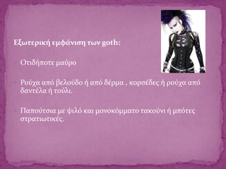 Εξωτερική εμφάνιση των goth:
 Oτιδήποτε μαύρο
 Ρούχα από βελούδο ή από δέρμα , κορσέδες ή ρούχα από
δαντέλα ή τούλι.
 Παπούτσια με ψιλό και μονοκόμματο τακούνι ή μπότες
στρατιωτικές.
 