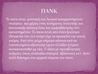Το πανκ είναι μουσική του λευκού απορριπτόμενου
νεολαίου και μέρος ενός κινήματος πολιτικής και
κοινωνικής καταγγελίας και αμφισβήτησης του
κατεστημένου. Το πανκ στυλ από όταν ξεκίνησε
(δεκαετία του 70) στόχο είχε να προκαλεί την κοινή
γνώμη. Από τότε μέχρι σήμερα κάποια από τα
τυποποιημένα αξεσουάρ έχουν αλλάξει ή έχουν
αντικατασταθεί με νέα. Τ-shirt με προσβλητικές
στάμπες όπως ανάποδοι σταυροί, σβάστικες κτλ. ήταν
πολύ διάσημα στα αρχικά κύματα του πανκ.
 