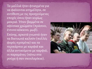  Τα μαλλιά ήταν φτιαγμένα για
να φαίνονται ατημέλητα, σε
αντίθεση με τις προηγούμενες
εποχές όπου ήταν κυρίως
μακριά. Ήταν βαμμένα σε
αφύσικα χρώματα (πράσινο,
έντονο κόκκινο, μωβ).
 Επίσης, αρκετά γνωστά ήταν
τα δικτυωτά καλσόν (πολλές
φορές σχισμένα) και τα
περικάρπια με καρφιά και
άλλα αντικείμενα με καρφιά,
οι παραμάνες (πάνω στα
ρούχα ή σαν σκουλαρίκια).
 