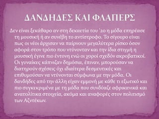 Δεν είναι ξεκάθαρο αν στη δεκαετία του '20 η μόδα επηρέασε
τη μουσική ή αν συνέβη το αντίστροφο. Το σίγουρο είναι
πως οι νέοι άρχισαν να παίρνουν μεγαλύτερα ρίσκο όσον
αφορά στον τρόπο που ντύνονταν και την ίδια στιγμή η
μουσική έγινε πιο έντονη ενώ οι χοροί σχεδόν ακροβατικοί.
Οι γυναίκες κάπνιζαν δημόσια, έπιναν, μπορούσαν να
διατηρούν σχέσεις όχι ιδιαίτερα δεσμευτικές και
επιθυμούσαν να ντύνονται σύμφωνα με την μόδα. Οι
δανδήδες από την άλλη είχαν εμμονή με κάθε τι εξωτικό και
πιο συγκεκριμένα με τη μόδα που συνδύαζε αφρικανικά και
ανατολίτικα στοιχεία, ακόμα και αναφορές στον πολιτισμό
των Αζντέκων.
 