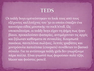 Οι teddy boys εμπνεύστηκαν το look τους από τους
εξέχοντες καλλιτέχνες του '50 οι οποίοι έπαιζαν ένα
καινούριο είδος μουσικής-το rock’n’roll. Ως
υποκουλτούρα, οι teddy boys είχαν τη φήμη πως ήταν
βίαιοι, προκαλούσαν φασαρίες, αντιμάχονταν τις αρχές
και ξήλωναν καθίσματα σε συναυλίες. Κουμπωτά
σακάκια, παντελόνια σωλήνες, λεπτές γραβάτες και
χοντρόσολα παπούτσια (creepers) συνέθεταν το βασικό
σύνολο. Για τα αντίστοιχα teddy girls δεν γνωρίζουμε
πάρα πολλά. Είναι γνωστό πως φορούσαν πολύ τζήν,
blazer και φούστες pencil.
 