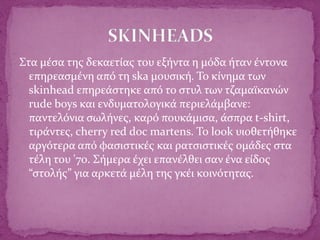 Στα μέσα της δεκαετίας του εξήντα η μόδα ήταν έντονα
επηρεασμένη από τη ska μουσική. Το κίνημα των
skinhead επηρεάστηκε από το στυλ των τζαμαϊκανών
rude boys και ενδυματολογικά περιελάμβανε:
παντελόνια σωλήνες, καρό πουκάμισα, άσπρα t-shirt,
τιράντες, cherry red doc martens. To look υιοθετήθηκε
αργότερα από φασιστικές και ρατσιστικές ομάδες στα
τέλη του '70. Σήμερα έχει επανέλθει σαν ένα είδος
“στολής” για αρκετά μέλη της γκέι κοινότητας.
 