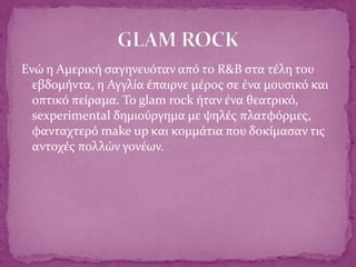Ενώ η Αμερική σαγηνευόταν από το R&B στα τέλη του
εβδομήντα, η Αγγλία έπαιρνε μέρος σε ένα μουσικό και
οπτικό πείραμα. Το glam rock ήταν ένα θεατρικό,
sexperimental δημιούργημα με ψηλές πλατφόρμες,
φανταχτερό make up και κομμάτια που δοκίμασαν τις
αντοχές πολλών γονέων.
 