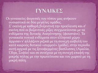 Οι γυναικείες φορεσιές του τόπου μας ανήκουν
ουσιαστικά σε δύο μεγάλες ομάδες.
Σ' εκείνη με καθαρή βυζαντινή την προέλευση και σ'
εκείνη πού οι βυζαντινές ρίζες συγχωνεύονται με τα
ενδύματα της δυτικής Αναγέννησης (φουστάνι). Τα
γυναικεία τοπικά ενδύματα στον ελληνικό χώρο
άρχισαν ν' αλλάζουν ριζικά με τη συνεχή εισβολή του
κατά καιρούς δυτικού «συρμού» (μόδα), στην περίοδο
αυτή αρχικά με τις ξενοφερμένες βασίλισσες (Αμαλία,
Όλγα, Σοφία) και σε συνέχεια με τη συνεχή επαφή της
μικρής πόλης με την πρωτεύουσα και του χωριού με τη
μικρή πόλη.
 