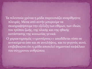 Τα τελευταία χρόνια η μόδα παρουσιάζει αναρίθμητες
πλευρές. Μέσα από αυτήν μπορούμε να
σκιαγραφήσουμε την εξέλιξη των εθίμων, των ιδεών,
του τρόπου ζωής, της υλικής και της ηθικής
κατάστασης της κοινωνίας γενικά.
Ο χαρακτηρισμός <<μοντέρνος>> αποδίδεται τόσο σε
αντικείμενα όσο και σε αντιλήψεις, και το γεγονός αυτό,
επιβεβαιώνει ότι η μόδα αποτελεί σημαντικό κεφάλαιο
του σύγχρονου ανθρώπου.
 