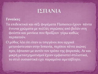 Γυναίκες
Tα επιδεικτικά και σέξι φορέματα Flamenco έχουν πάντα
έντονα χρώματα με πολλές στρώσεις από βολάν στη
φούστα και μανίκια που θροΐζουν γύρω καθώς
περπατούν.
Ο μύθος λέει ότι όταν οι τσιγγάνοι που αρχικά
μετανάστευσαν στην Ισπανία, περίπου πέντε αιώνες
πριν, έφτασαν με αυτόν τον τρόπο της φορεσιάς. Αν και
μικρή μετασχηματισμοί έχουν εμφανιστεί στιλιστικά,
το στυλ ουσιαστικά εχει παραμείνει αμετάβλητο.
 