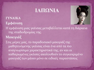 ΓΥΝΑΙΚΑ
Εμφάνιση
Η εμφάνιση μιας γκέισας μεταβάλλεται κατά τη διάρκεια
της σταδιοδρομίας της.
Μακιγιάζ
Στις μέρες μας, το παραδοσιακό μακιγιάζ της
μαθητευόμενης γκέισας είναι ένα από τα πιο
αναγνωρίσιμα χαρακτηριστικά της, αν και οι
καθιερωμένες γκέισες ακολουθούν το συγκεκριμένο
μακιγιάζ των μάικο μόνο σε ειδικές παραστάσεις
ΙΑΠΩΝΙΑ
 