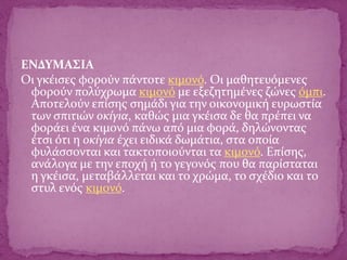 ΕΝΔΥΜΑΣΙΑ
Οι γκέισες φορούν πάντοτε κιμονό. Οι μαθητευόμενες
φορούν πολύχρωμα κιμονό με εξεζητημένες ζώνες όμπι.
Αποτελούν επίσης σημάδι για την οικονομική ευρωστία
των σπιτιών οκίγια, καθώς μια γκέισα δε θα πρέπει να
φοράει ένα κιμονό πάνω από μια φορά, δηλώνοντας
έτσι ότι η οκίγια έχει ειδικά δωμάτια, στα οποία
φυλάσσονται και τακτοποιούνται τα κιμονό. Επίσης,
ανάλογα με την εποχή ή το γεγονός που θα παρίσταται
η γκέισα, μεταβάλλεται και το χρώμα, το σχέδιο και το
στυλ ενός κιμονό.
 