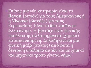  Επίσης μία νέα κατηγορία είναι το
Rayon (ρεγιόν) για τους Αμερικανούς ή
η Viscose (βισκόζη) για τους
Ευρωπαίους. Είναι το ίδιο προϊόν με
άλλο όνομα. Η βισκόζη είναι φυτικής
προέλευσης αλλά μηχανικά (χημικά)
κατασκευασμένη. Δηλαδή γίνεται μία
φυτική μάζα (πολτός) από φυτά ή
δέντρα ή υπόλοιπα αυτών και με χημικό
και μηχανικό τρόπο γίνεται νήμα.
 