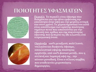  Περκάλι: Το περκάλι είναι ύφασμα που
διακρίνεται για την φίνα εμφάνιση την
απαλότητα στην αφή και την μεγάλη αντοχή
του στον χρόνο. Τα χαρακτηριστικά του αυτά
είναι αποτέλεσμα των αρίστης ποιότητας
νημάτων πενιέ που απαιτούνται για την
ύφανσή του, καθώς και της πυκνότητας
ύφανσης που ξεπερνά τις 180 κλωστές ανά
τετραγωνική ίντσα.
Οργάντζα : 100% μεταξωτό, πολύ λεπτό,
ντελικάτο και διαφανές ύφασμα,
αποκλειστικά υψηλής ποιότητας
οργάντζα, από 100% φυσικό μετάξι, που η
στιλπνή και λαμπερή υφή της , την
κάνουν μοναδική. Είναι ο τέλειος καμβάς
που αναδεικνύει χειροποίητες
δημιουργίες.
 