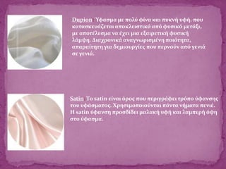 Satin: Το satin είναι όρος που περιγράφει τρόπο ύφανσης
του υφάσματος. Χρησιμοποιούνται πάντα νήματα πενιέ.
Η satin ύφανση προσδίδει μαλακή υφή και λαμπερή όψη
στο ύφασμα.
Dupion: Ύφασμα με πολύ φίνα και πυκνή υφή, που
κατασκευάζεται αποκλειστικά από φυσικό μετάξι,
με αποτέλεσμα να έχει μια εξαιρετική φυσική
λάμψη. Διαχρονικά αναγνωρισμένη ποιότητα,
απαραίτητη για δημιουργίες που περνούν από γενιά
σε γενιά.
 