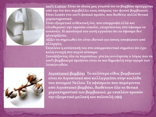 100% Cotton: Είναι σε όλους μας γνωστό ότι το βαμβάκι προέρχεται
από την ίνα που περιβάλλει τους σπόρους του φυτού βαμβακιού.
Είναι λοιπόν ένα 100% φυσικό προϊόν, που διαθέτει πολλά θετικά
χαρακτηριστικά.
Είναι εξαιρετικά ανθεκτική ίνα, που απορροφά αλλά και
ελευθερώνει την υγρασία εύκολα, επιτρέποντας στο ύφασμα να
αναπνέει. Η ικανότητά του αυτή εγγυάται ότι το ύφασμα δεν
ηλεκτρίζεται.
Αξίζει να σημειωθεί ότι είναι ιδανικό για όσους υποφέρουν από
αλλεργίες.
Επιπλέον η αντίστασή του στα απορρυπαντικά σημαίνει ότι έχει
καλή αντοχή στο συχνό πλύσιμο.
Συνοψίζοντας όλα τα παραπάνω, γίνεται αντιληπτός ο λόγος που τα
100% βαμβακερά προϊόντα είναι τα πιο δημοφιλή στην αγορά των
λευκών ειδών.
Αιγυπτιακό βαμβάκι: Το καλύτερο είδος βαμβακιού
είναι το Αιγυπτιακό που καλλιεργείται στην κοιλάδα
του ποταμού Νείλου. Τα υφάσματα που παράγονται
από Αιγυπτιακό βαμβάκι, διαθέτουν όλα τα θετικά
χαρακτηριστικά του βαμβακιού, με επιπλέον προσόν
την εξαιρετικά μαλακή και πολυτελή υφή
 