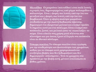 Microfiber: Οι μικροϊνεs (microfiber) είναι πολύ λεπτές
τεχνητές ίνες, δημιουργημένες από μίγμα πολυαμιδίου ή
πολυεστέρα. Είναι 2 φορές πιο λεπτές από την ίνα του
μεταξιού και 3 φορές πιο λεπτές από την ίνα του
βαμβακιού. Όταν η υψηλή ποιότητα μικροϊνών
συνδυάζεται με την σωστή διαδικασία ύφανσης,
δημιουργεί ένα εξαιρετικά μαλακό και ελαφρύ προϊόν.
Τι σημαίνει αυτό για ένα πάπλωμα; Είναι ελαφρύ σαν
πούπουλο, ζεστό, και μαλακό ώστε να «αγκαλιάζει» το
σώμα. Είναι εύκολο στη χρήση γιατί πλένεται στο
πλυντήριο και για όσους έχουν αλλεργία στα πούπουλα
είναι το ιδανικό πάπλωμα.
Τύπωμα reactive: Το τύπωμα reactive είναι εγγύηση
για την σταθερότητα και φωτεινότητα των χρωμάτων,
καθώς για το τύπωμα αυτό χρησιμοποιούνται
ανεξίτηλες βαφές που δεν ξεθωριάζουν και δεν
δημιουργούν «σπασίματα». Έτσι τα χρώματα στα
προϊόντα με την βαφή αυτή, μένουν αναλλοίωτα σε
βάθος χρόνου.
 