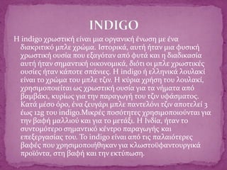 Η indigo χρωστική είναι μια οργανική ένωση με ένα
διακριτικό μπλε χρώμα. Ιστορικά, αυτή ήταν μια φυσική
χρωστική ουσία που εξαγόταν από φυτά και η διαδικασία
αυτή ήταν σημαντική οικονομικά, διότι οι μπλε χρωστικές
ουσίες ήταν κάποτε σπάνιες. Η indigo ή ελληνικά λουλακί
είναι το χρώμα του μπλε τζιν. Η κύρια χρήση του λουλακί,
χρησιμοποιείται ως χρωστική ουσία για τα νήματα από
βαμβάκι, κυρίως για την παραγωγή του τζιν υφάσματος.
Κατά μέσο όρο, ένα ζευγάρι μπλε παντελόνι τζιν αποτελεί 3
έως 12g του indigo.Μικρές ποσότητες χρησιμοποιούνται για
την βαφή μαλλιού και για το μετάξι. Η Ινδία, ήταν το
συντομότερο σημαντικό κέντρο παραγωγής και
επεξεργασίας του. Το indigo είναι από τις παλαιότερες
βαφές που χρησιμοποιήθηκαν για κλωστοϋφαντουργικά
προϊόντα, στη βαφή και την εκτύπωση.
 