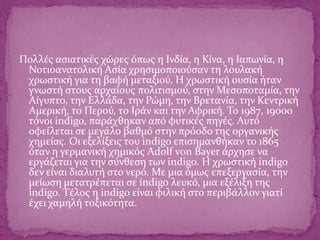 Πολλές ασιατικές χώρες όπως η Ινδία, η Κίνα, η Ιαπωνία, η
Νοτιοανατολική Ασία χρησιμοποιούσαν τη λουλακή
χρωστική για τη βαφή μεταξιού. Η χρωστική ουσία ήταν
γνωστή στους αρχαίους πολιτισμού, στην Μεσοποταμία, την
Αίγυπτο, την Ελλάδα, την Ρώμη, την Βρετανία, την Κεντρική
Αμερική, το Περού, το Ιράν και την Αφρική. Το 1987, 19000
τόνοι indigo, παράχθηκαν από φυτικές πηγές. Αυτό
οφείλεται σε μεγάλο βαθμό στην πρόοδο της οργανικής
χημείας. Οι εξελίξεις του indigo επισημανθήκαν το 1865
όταν η γερμανική χημικός Adolf von Bayer άρχησε να
εργάζεται για την σύνθεση των indigo. H χρωστική indigo
δεν είναι διαλυτή στο νερό. Με μια όμως επεξεργασία, την
μείωση μετατρέπεται σε indigo λευκό, μια εξέλιξη της
indigo. Tέλος η indigo είναι φιλική στο περιβάλλον γιατί
έχει χαμηλή τοξικότητα.
 