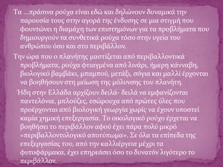 Tα ...πράσινα ρούχα είναι εδώ και δηλώνουν δυναμικά την
παρουσία τους στην αγορά της ένδυσης σε μια στιγμή που
φουντώνει η διαμάχη των επιστημόνων για τα προβλήματα που
δημιουργούν τα συνθετικά ρούχα τόσο στην υγεία του
ανθρώπου όσο και στο περιβάλλον.
Tην ώρα που ο πλανήτης μαστίζεται από περιβαλλοντικά
προβλήματα, ρούχα φτιαγμένα από λινάρι, ήμερη κάνναβη,
βιολογικό βαμβάκι, μπαμπού, μετάξι, σόγια και μαλλί έρχονται
να βοηθήσουν στη μείωση της μόλυνσης του πλανήτη.
Ήδη στην Eλλάδα αρχίζουν δειλά- δειλά να εμφανίζονται
παντελόνια, μπλούζες, εσώρουχα από πρώτες ύλες που
προέρχονται από βιολογική γεωργία χωρίς να έχουν υποστεί
καμία χημική επεξεργασία. Tο οικολογικό ρούχο έρχεται να
βοηθήσει το περιβάλλον αφού έχει πάρα πολύ μικρό
«περιβαλλοντολογικό αποτύπωμα». Σε όλα τα επίπεδα της
επεξεργασίας του, από την καλλιέργεια μέχρι τα
φυτοφάρμακα, έχει επηρεάσει όσο το δυνατόν λιγότερο το
περιβάλλον.
 