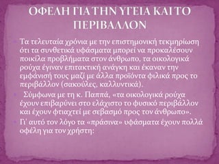  Tα τελευταία χρόνια με την επιστημονική τεκμηρίωση
ότι τα συνθετικά υφάσματα μπορεί να προκαλέσουν
ποικίλα προβλήματα στον άνθρωπο, τα οικολογικά
ρούχα έγιναν επιτακτική ανάγκη και έκαναν την
εμφάνισή τους μαζί με άλλα προϊόντα φιλικά προς το
περιβάλλον (σακούλες, καλλυντικά).
 Σύμφωνα με τη κ. Παππά, «τα οικολογικά ρούχα
έχουν επιβαρύνει στο ελάχιστο το φυσικό περιβάλλον
και έχουν φτιαχτεί με σεβασμό προς τον άνθρωπο».
 Γι' αυτό τον λόγο τα «πράσινα» υφάσματα έχουν πολλά
οφέλη για τον χρήστη:
 
