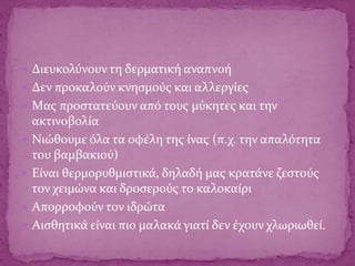  Διευκολύνουν τη δερματική αναπνοή
 Δεν προκαλούν κνησμούς και αλλεργίες
 Mας προστατεύουν από τους μύκητες και την
ακτινοβολία
 Nιώθουμε όλα τα οφέλη της ίνας (π.χ. την απαλότητα
του βαμβακιού)
 Eίναι θερμορυθμιστικά, δηλαδή μας κρατάνε ζεστούς
τον χειμώνα και δροσερούς το καλοκαίρι
 Aπορροφούν τον ιδρώτα
 Aισθητικά είναι πιο μαλακά γιατί δεν έχουν χλωριωθεί.
 