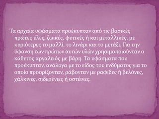 Τα αρχαία υφάσματα προέκυπταν από τις βασικές
πρώτες ύλες, ζωικές, φυτικές ή και μεταλλικές, με
κυριότερες το μαλλί, το λινάρι και το μετάξι. Για την
ύφανση των πρώτων αυτών υλών χρησιμοποιούνταν ο
κάθετος αργαλειός με βάρη. Τα υφάσματα που
προέκυπταν, ανάλογα με το είδος του ενδύματος για το
οποίο προορίζονταν, ράβονταν με ραφίδες ή βελόνες,
χάλκινες, σιδερένιες ή οστέινες.
 