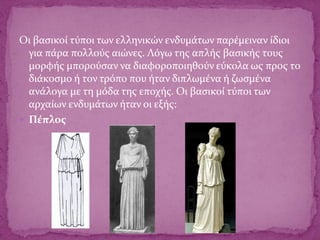 Οι βασικοί τύποι των ελληνικών ενδυμάτων παρέμειναν ίδιοι
για πάρα πολλούς αιώνες. Λόγω της απλής βασικής τους
μορφής μπορούσαν να διαφοροποιηθούν εύκολα ως προς το
διάκοσμο ή τον τρόπο που ήταν διπλωμένα ή ζωσμένα
ανάλογα με τη μόδα της εποχής. Οι βασικοί τύποι των
αρχαίων ενδυμάτων ήταν οι εξής:
 Πέπλος
 
