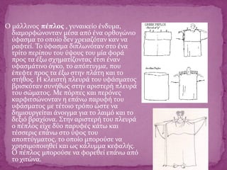 Ο μάλλινος πέπλος , γυναικείο ένδυμα,
διαμορφώνονταν μέσα από ένα ορθογώνιο
ύφασμα το οποίο δεν χρειαζόταν καν να
ραφτεί. Το ύφασμα διπλωνόταν στο ένα
τρίτο περίπου του ύψους του μία φορά
προς τα έξω σχηματίζοντας έτσι έναν
υφασμάτινο όγκο, το απόπτυγμα, που
έπεφτε προς τα έξω στην πλάτη και το
στήθος. Η κλειστή πλευρά του υφάσματος
βρισκόταν συνήθως στην αριστερή πλευρά
του σώματος. Με πόρπες και περόνες
καρφιτσώνονταν η επάνω παρυφή του
υφάσματος με τέτοιο τρόπο ώστε να
δημιουργείται άνοιγμα για το λαιμό και το
δεξιό βραχίονα. Στην αριστερή του πλευρά
ο πέπλος είχε δύο παρυφές κάτω και
τέσσερις επάνω στο ύψος του
αποπτύγματος, το οποίο μπορούσε να
χρησιμοποιηθεί και ως κάλυμμα κεφαλής.
Ο πέπλος μπορούσε να φορεθεί επάνω από
το χιτώνα.
 