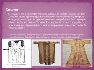 Χιτώνας
Ο χιτώνας ο οποίος φοριόταν τόσο από άντρες, όσο και από γυναίκες και ήταν
λινός. Και εδώ το αρχικό σχήμα του υφάσματος ήταν σωληνοειδές, συνήθως
όμως χωρίς απόπτυγμα. Τα σημεία στο ύφασμα που ράβονταν, ήταν οι μακριές
πλευρές καθώς και οι ώμοι. Έτσι ο χιτώνας σχημάτιζε μανίκια, τις χειρίδες, που
ήταν κοντές και έφεραν κομβία. Ο χιτώνας με μανίκια ονομάζονταν χειριδωτός.
Υπήρχαν 2 είδη :
1. Ο ένας, ο φαρδύς, ήταν ραμμένος στην επάνω παρυφή, αφήνοντας ανοίγματα για το
κεφάλι και τους βραχίονες ή ήταν κλεισμένος με μία σειρά από μικρά κουμπιά.
 