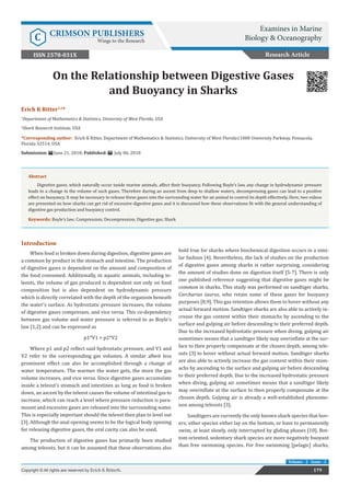 Erich K Ritter1,2
*
1
Department of Mathematics & Statistics, University of West Florida, USA
2
Shark Research Institute, USA
*Corresponding author: Erich K Ritter, Department of Mathematics & Statistics, University of West Florida11000 University Parkway, Pensacola,
Florida 32514, USA	
Submission: June 21, 2018; Published: July 06, 2018
On the Relationship between Digestive Gases
and Buoyancy in Sharks
Introduction
When food is broken down during digestion, digestive gases are
a common by product in the stomach and intestine. The production
of digestive gases is dependent on the amount and composition of
the food consumed. Additionally, in aquatic animals, including te-
leosts, the volume of gas produced is dependent not only on food
composition but is also dependent on hydrodynamic pressure
which is directly correlated with the depth of the organism beneath
the water’s surface. As hydrostatic pressure increases, the volume
of digestive gases compresses, and vice versa. This co-dependency
between gas volume and water pressure is referred to as Boyle’s
law [1,2] and can be expressed as
p1*V1 = p2*V2
Where p1 and p2 reflect said hydrostatic pressure, and V1 and
V2 refer to the corresponding gas volumes. A similar albeit less
prominent effect can also be accomplished through a change of
water temperature. The warmer the water gets, the more the gas
volume increases, and vice versa. Since digestive gases accumulate
inside a teleost’s stomach and intestines as long as food is broken
down, an ascent by the teleost causes the volume of intestinal gas to
increase, which can reach a level where pressure reduction is para-
mount and excessive gases are released into the surrounding water.
This is especially important should the teleost then plan to level out
[3]. Although the anal opening seems to be the logical body opening
for releasing digestive gases, the oral cavity can also be used.
The production of digestive gases has primarily been studied
among teleosts, but it can be assumed that these observations also
hold true for sharks where biochemical digestion occurs in a simi-
lar fashion [4]. Nevertheless, the lack of studies on the production
of digestive gases among sharks is rather surprising, considering
the amount of studies done on digestion itself [5-7]. There is only
one published reference suggesting that digestive gases might be
common in sharks. This study was performed on sandtiger sharks,
Carcharias taurus, who retain some of these gases for buoyancy
purposes [8,9]. This gas retention allows them to hover without any
actual forward motion. Sandtiger sharks are also able to actively in-
crease the gas content within their stomachs by ascending to the
surface and gulping air before descending to their preferred depth.
Due to the increased hydrostatic pressure when diving, gulping air
sometimes means that a sandtiger likely may overinflate at the sur-
face to then properly compensate at the chosen depth. among tele-
osts [3] to hover without actual forward motion. Sandtiger sharks
are also able to actively increase the gas content within their stom-
achs by ascending to the surface and gulping air before descending
to their preferred depth. Due to the increased hydrostatic pressure
when diving, gulping air sometimes means that a sandtiger likely
may overinflate at the surface to then properly compensate at the
chosen depth. Gulping air is already a well-established phenome-
non among teleosts [3].
Sandtigers are currently the only known shark species that hov-
ers; other species either lay on the bottom, or have to permanently
swim, at least slowly, only interrupted by gliding phases [10]. Bot-
tom oriented, sedentary shark species are more negatively buoyant
than free swimming species. For free swimming [pelagic] sharks,
Research Article
179Copyright © All rights are reserved by Erich K Ritterb.
Volume - 2 Issue - 2
Examines in Marine
Biology & OceanographyC CRIMSON PUBLISHERS
Wings to the Research
ISSN 2578-031X
Abstract
Digestive gases, which naturally occur inside marine animals, affect their buoyancy. Following Boyle’s law, any change in hydrodynamic pressure
leads to a change in the volume of such gases. Therefore during an ascent from deep to shallow waters, decompressing gases can lead to a positive
effect on buoyancy. It may be necessary to release these gases into the surrounding water for an animal to control its depth effectively. Here, two videos
are presented on how sharks can get rid of excessive digestive gases and it is discussed how these observations fit with the general understanding of
digestive gas production and buoyancy control.
Keywords: Boyle’s law; Compression; Decompression; Digestive gas; Shark
 
