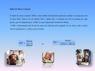 Índice de Massa CorporalO índice de massa corporal  (IMC) é uma medida internacional usada para calcular se uma pessoa está no peso ideal. Trata-se de um método fácil e rápido para a avaliação do nível de gordura de cada pessoa, que foi adoptado pela  a OMS, ou seja, Organização Mundial de Saúde. O IMC é determinado pela divisão da massa do indivíduo pelo quadrado de sua altura, onde a massa está em quilogramas e a altura está em metros.ou