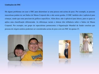 Limitações do IMCHá alguns problemas em usar o IMC para determinar se uma pessoa está acima do peso. Por exemplo, as pessoas musculosas podem ter um Índice de Massa Corporal alto e não serem gordas. O IMC também não é aplicável para crianças, sendo que estas precisam de gráficos específicos. Além disso, não é aplicável para idosos, para os quais se aplica uma classificação diferenciada. As diferenças raciais e étnicas têm influência sobre o Índice de Massa Corporal. Por exemplo, um grupo de especialistas pertencentes à Organização Mundial de Saúde concluiu que pessoas de origem asiática poderiam ser consideradas acima do peso com um IMC de apenas 23.