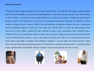 Método mais precisoO Índice de Massa Corporal, apesar de conter alguns pontos fracos, é um método fácil porque  qualquer pessoa pode obter uma indicação, com um bom grau de perspicácia, se está abaixo do peso normal, acima do peso ideal, ou obeso. Porém, o método mais preciso para determinar se a pessoa está gorda é a medição do percentual de gordura corporal. Tal medição deve ser feita por um profissional qualificado utilizando um medidor de dobras cutâneas. O índice de massa corporal  (IMC) é um dos indicadores actualmente utilizados em todo o mundo para fornecer informação quanto aos riscos que a sua saúde corre. Quanto maior é o índice de massa corporal, mais graves são os riscos. Mede a gordura do corpo, baseado na altura e peso, aplicando-se tanto a homens como a mulheres. Note-se que normalmente o objectivo mais correcto do peso a atingir fica numa posição intermédia entre o que é aconselhado pelos médicos e o que os seus amigos do mesmo sexo, idade, peso e altura poderiam descrever como sendo o peso ideal. As mulheres têm tendência a imaginar o seu peso ideal, num nível irracional e muito baixo e por isso fazem dietas desnecessariamente. Os homens têm a tendência de deixar subir o seu peso para além do que é medicamente recomendado. Homens e mulheres devem assim aprender uns com os outros.