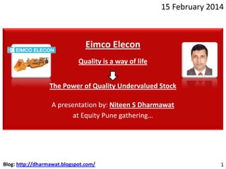 15 February 2014

Eimco Elecon
Quality is a way of life
The Power of Quality Undervalued Stock
A presentation by: Niteen S Dharmawat
at Equity Pune gathering…

Blog: http://dharmawat.blogspot.com/

1

 