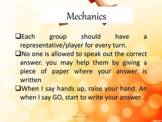 Mechanics
Each group should have a
representative/player for every turn.
No one is allowed to speak out the correct
answer. you may help them by giving a
piece of paper where your answer is
written
When I say hands up, raise your hand. An
when I say GO, start to write your answer…
mgfbanticuando
 