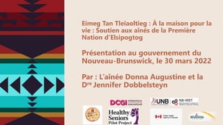 Eimeg Tan Tleiaoltieg : À la maison pour la
vie : Soutien aux aînés de la Première
Nation d’Elsipogtog
Présentation au gouvernement du
Nouveau-Brunswick, le 30 mars 2022
Par : L’aînée Donna Augustine et la
Dre Jennifer Dobbelsteyn
 