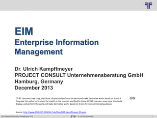 1
© PROJECT CONSULT Unternehmensberatung Dr. Ulrich Kampffmeyer GmbH 2011 / Autorenrecht: <Vorname Nachname> Jun-14 / Quelle: PROJECT CONSULT 3
EIM Enterprise Information Management 2014 Dr. Ulrich Kampffmeyer
EIM
Enterprise Information
Management
Dr. Ulrich Kampffmeyer
PROJECT CONSULT Unternehmensberatung GmbH
Hamburg, Germany
December 2013
CC-BY Licensees may copy, distribute, display and perform the work and make derivative works based on it only if
they give the author or licensor the credits in the manner specified by these. CC-NY Licensees may copy, distribute,
display, and perform the work and make derivative works based on it only for noncommercial purposes.
Source: http://www.PROJECT-CONSULT.de/files/EIM-Kampffmeyer-EN.pptx
 