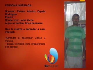 PERSONA INSPIRADA:
Nombre: Fabián Albeiro Zapata
Rodríguez
Edad:41
Donde vive: Loma Verde
A que se dedica: finca bananera
Que la motivo a aprender a usar
internet:
-Aprender a descargar videos y
música
- buscar remedio para preparárselo
a la esposa