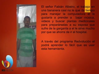 El señor Fabián Albeiro, el trabaja en
una bananera casi no le que da tiempo
para manejar la computadora el le
gustaría a prender a bajar música,
videos y buscar plantas medicinales
para preparárselas a su esposa que
sufre de la garganta a el le sirve mucho
por que se ahorra de ir al hospital.
A través del programa Redvolución el
podrá aprender lo fácil que es usar
esta herramienta.