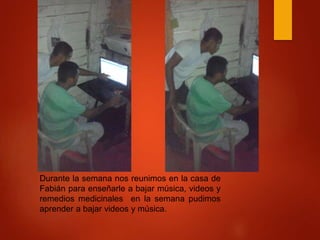 Durante la semana nos reunimos en la casa de
Fabián para enseñarle a bajar música, videos y
remedios medicinales en la semana pudimos
aprender a bajar videos y música.
 