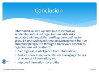Information volume will continue to increase at
accelerated rates in all organizations while risks
associated with regulation and litigation continue to
grow. By approaching Information Management from an
enterprise perspective through a framework based lens,
organizations will be able to:
 Gain high value intelligence from information;
 Reduce unnecessary expenditures managing volumes
of redundant information; and
 Improve information risk profiles.
12/04/2014© 2014 RMG Consulting All rights reserved. 11
Conclusion
 